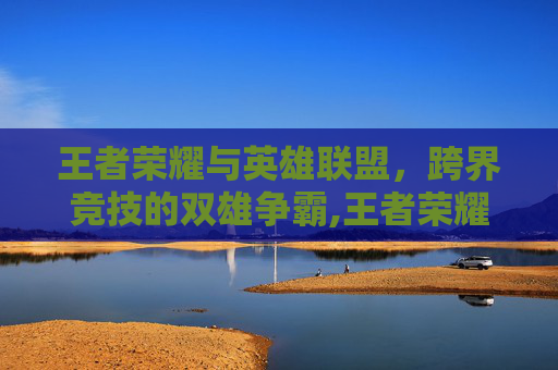 王者荣耀与英雄联盟，跨界竞技的双雄争霸,王者荣耀谁能打败