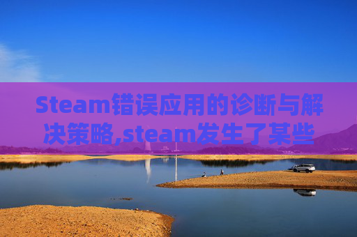 Steam错误应用的诊断与解决策略,steam发生了某些错误