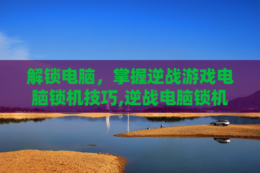 解锁电脑，掌握逆战游戏电脑锁机技巧,逆战电脑锁机教程下载