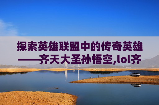 探索英雄联盟中的传奇英雄——齐天大圣孙悟空,lol齐天大圣皮肤手感排名