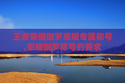 王者荣耀伽罗荣耀专属称号,荣耀伽罗称号的要求