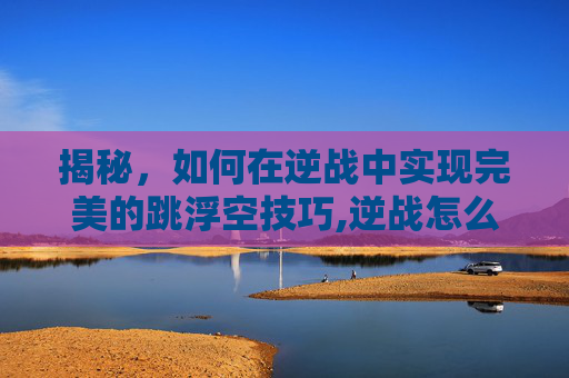 揭秘，如何在逆战中实现完美的跳浮空技巧,逆战怎么飞起来