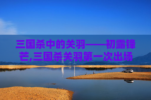 三国杀中的关羽——初露锋芒,三国杀关羽第一次出场时间是多少