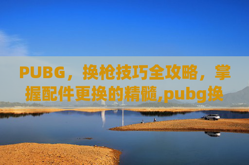 PUBG，换枪技巧全攻略，掌握配件更换的精髓,pubg换枪按什么键