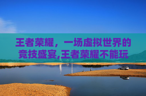 王者荣耀，一场虚拟世界的竞技盛宴,王者荣耀不能玩了怎么回事-第1张图片-游戏守望资讯网