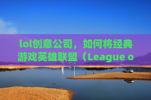 lol创意公司，如何将经典游戏英雄联盟（League of Legends，简称LOL）转化为创新的商业模式,lol制作公司