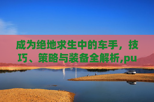 成为绝地求生中的车手，技巧、策略与装备全解析,pubg车手刹