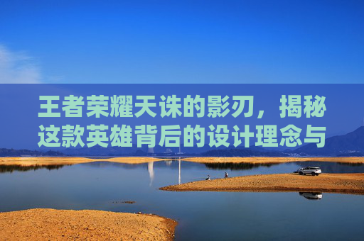 王者荣耀天诛的影刃，揭秘这款英雄背后的设计理念与实战技巧,王者荣耀天诛的影刃是什么