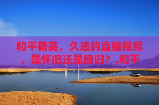 和平精英，久违的直播视频，是怀旧还是回归？,和平精英怎么看不了直播