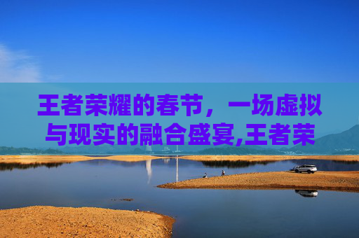 王者荣耀的春节，一场虚拟与现实的融合盛宴,王者荣耀的春节福利什么时候开始