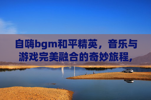 自嗨bgm和平精英，音乐与游戏完美融合的奇妙旅程,和平精英超燃bgm