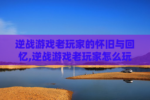 逆战游戏老玩家的怀旧与回忆,逆战游戏老玩家怎么玩