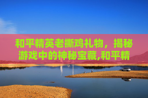 和平精英老撕鸡礼物，揭秘游戏中的神秘宝藏,和平精英老撕鸡乌鸦最后去哪了