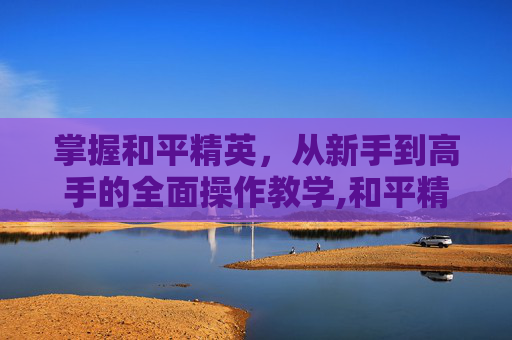掌握和平精英，从新手到高手的全面操作教学,和平精英玩家操作教学视频大全