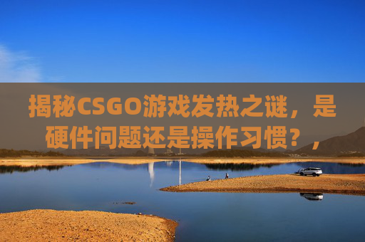 揭秘CSGO游戏发热之谜，是硬件问题还是操作习惯？,打csgo