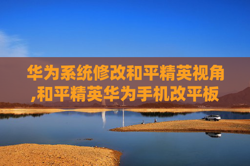 华为系统修改和平精英视角,和平精英华为手机改平板视野