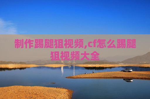 制作踢腿狙视频,cf怎么踢腿狙视频大全