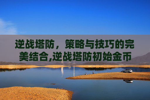 逆战塔防，策略与技巧的完美结合,逆战塔防初始金币9000怎么来的