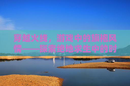 穿越火线，游戏中的旗袍风情——探索绝地求生中的时尚元素,PUBG旗袍