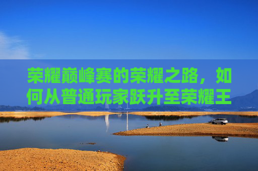 荣耀巅峰赛的荣耀之路，如何从普通玩家跃升至荣耀王者？,荣耀巅峰赛能上荣耀王者吗