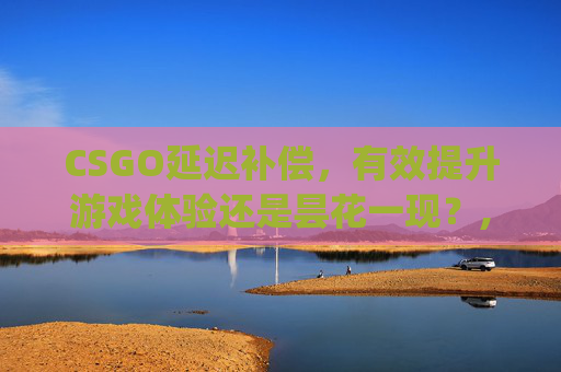 CSGO延迟补偿，有效提升游戏体验还是昙花一现？,csgo延迟补偿好使么知乎