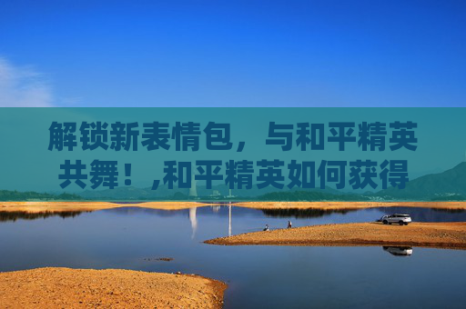 解锁新表情包，与和平精英共舞！,和平精英如何获得新表情