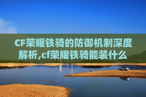CF荣耀铁骑的防御机制深度解析,cf荣耀铁骑能装什么饰品