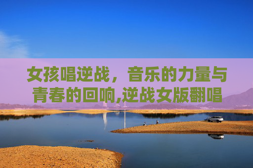 女孩唱逆战，音乐的力量与青春的回响,逆战女版翻唱