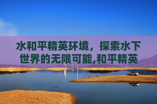 水和平精英环境，探索水下世界的无限可能,和平精英环境变差