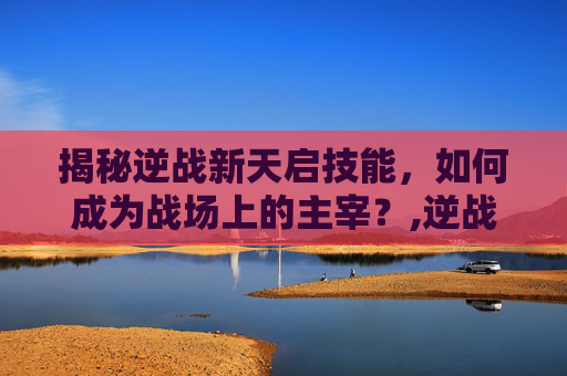 揭秘逆战新天启技能，如何成为战场上的主宰？,逆战新天启技能介绍