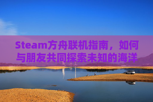 Steam方舟联机指南，如何与朋友共同探索未知的海洋世界,方舟生存进化steam联机