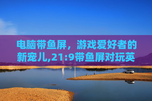 电脑带鱼屏，游戏爱好者的新宠儿,21:9带鱼屏对玩英雄联盟
