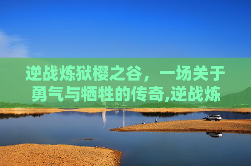逆战炼狱樱之谷，一场关于勇气与牺牲的传奇,逆战炼狱难度怎么解锁
