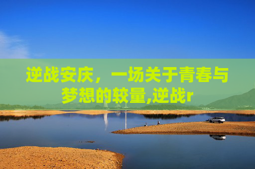 逆战安庆，一场关于青春与梦想的较量,逆战r