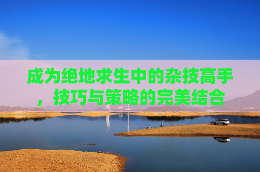 成为绝地求生中的杂技高手，技巧与策略的完美结合