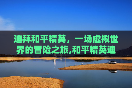 迪拜和平精英，一场虚拟世界的冒险之旅,和平精英迪拜总决赛冠军-第1张图片-游戏守望资讯网