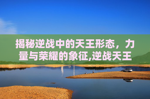 揭秘逆战中的天王形态，力量与荣耀的象征,逆战天王好用吗