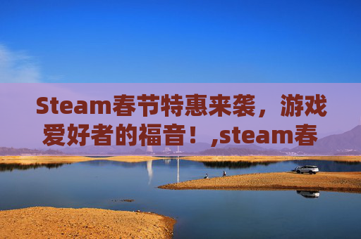 Steam春节特惠来袭，游戏爱好者的福音！,steam春节促销日期
