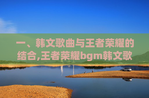 一、韩文歌曲与王者荣耀的结合,王者荣耀bgm韩文歌