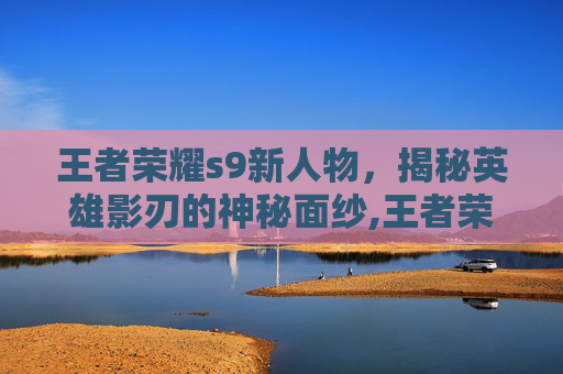 王者荣耀s9新人物，揭秘英雄影刃的神秘面纱,王者荣耀s9新人物有哪些