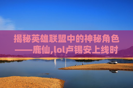 揭秘英雄联盟中的神秘角色——鹿仙,lol卢锡安上线时间