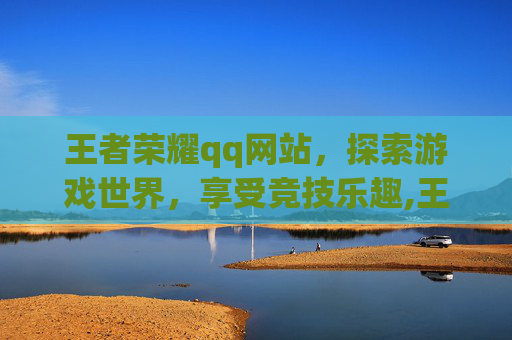 王者荣耀qq网站，探索游戏世界，享受竞技乐趣,王者荣耀qq网站入口