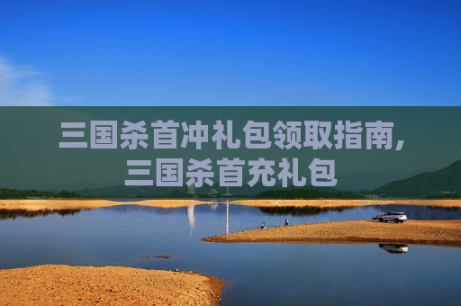 三国杀首冲礼包领取指南,三国杀首充礼包