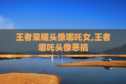 王者荣耀头像哪吒女,王者哪吒头像恶搞