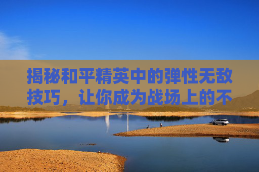 揭秘和平精英中的弹性无敌技巧，让你成为战场上的不败传说,和平精英弹性无敌的图片大全
