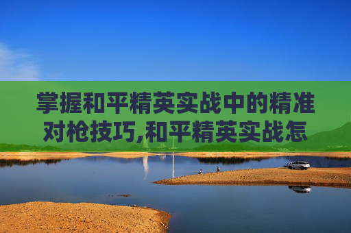 掌握和平精英实战中的精准对枪技巧,和平精英实战怎么对枪射击