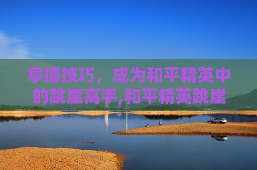 掌握技巧，成为和平精英中的跳崖高手,和平精英跳崖是在地图哪个地方