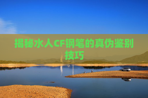揭秘水人CF钢笔的真伪鉴别技巧