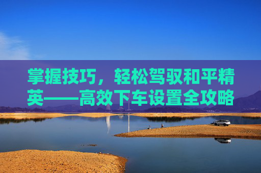掌握技巧，轻松驾驭和平精英——高效下车设置全攻略,和平精英下车位置怎么调-第1张图片-游戏守望资讯网