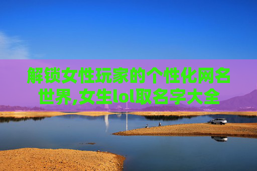 解锁女性玩家的个性化网名世界,女生lol取名字大全